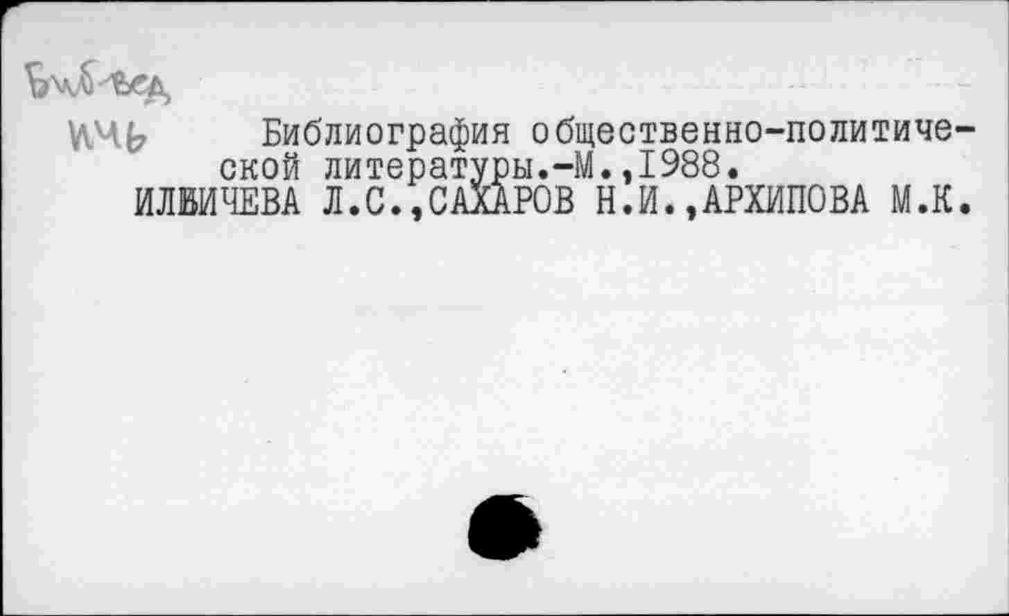 ﻿Библиография общественно-политической литературы.-М.,1988.
ИЛЬИЧЕВА Л.С.,САХАРОВ Н.И.,АРХИПОВА М.К.